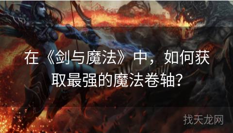 在《剑与魔法》中，如何获取最强的魔法卷轴？